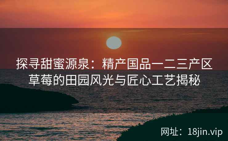 探寻甜蜜源泉：精产国品一二三产区草莓的田园风光与匠心工艺揭秘