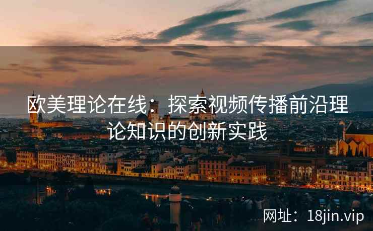 欧美理论在线：探索视频传播前沿理论知识的创新实践