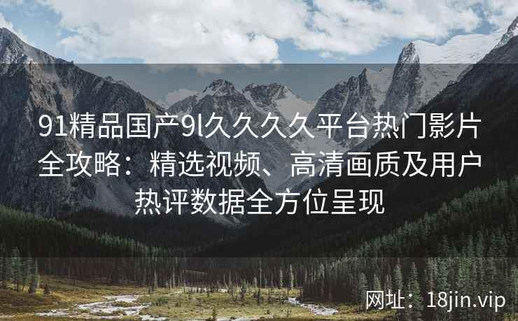 91精品国产9l久久久久平台热门影片全攻略：精选视频、高清画质及用户热评数据全方位呈现