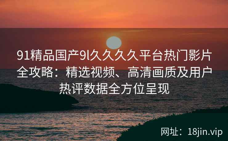 91精品国产9l久久久久平台热门影片全攻略：精选视频、高清画质及用户热评数据全方位呈现