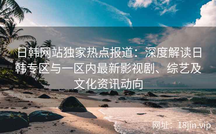 日韩网站独家热点报道：深度解读日韩专区与一区内最新影视剧、综艺及文化资讯动向