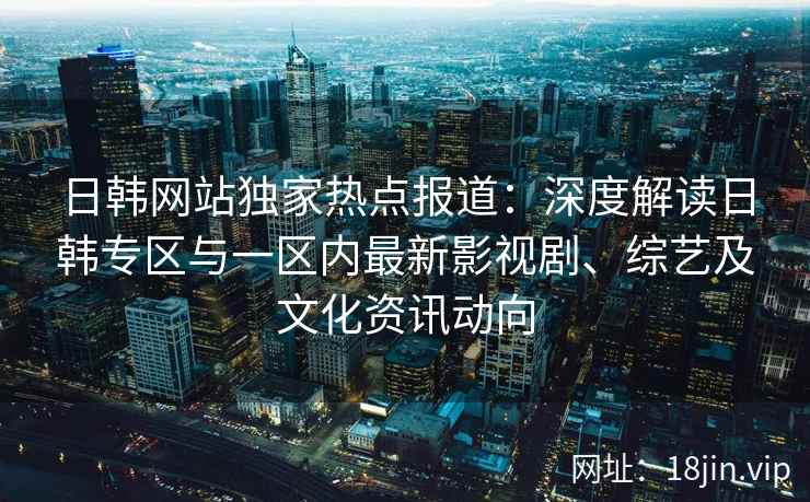 日韩网站独家热点报道：深度解读日韩专区与一区内最新影视剧、综艺及文化资讯动向