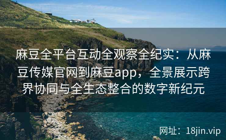麻豆全平台互动全观察全纪实：从麻豆传媒官网到麻豆app，全景展示跨界协同与全生态整合的数字新纪元