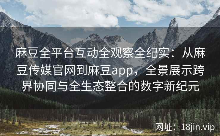 麻豆全平台互动全观察全纪实：从麻豆传媒官网到麻豆app，全景展示跨界协同与全生态整合的数字新纪元