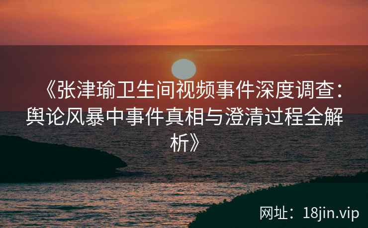 《张津瑜卫生间视频事件深度调查：舆论风暴中事件真相与澄清过程全解析》