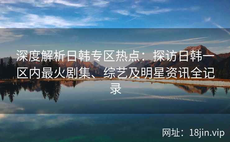 深度解析日韩专区热点：探访日韩一区内最火剧集、综艺及明星资讯全记录