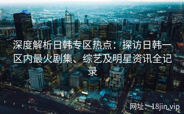 深度解析日韩专区热点：探访日韩一区内最火剧集、综艺及明星资讯全记录