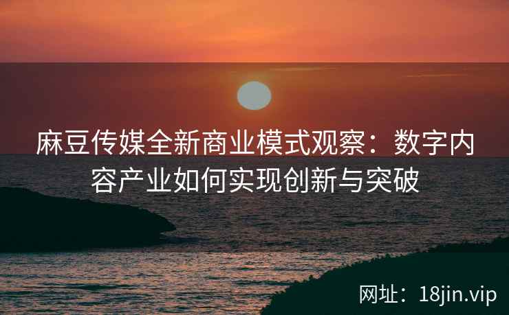 麻豆传媒全新商业模式观察：数字内容产业如何实现创新与突破