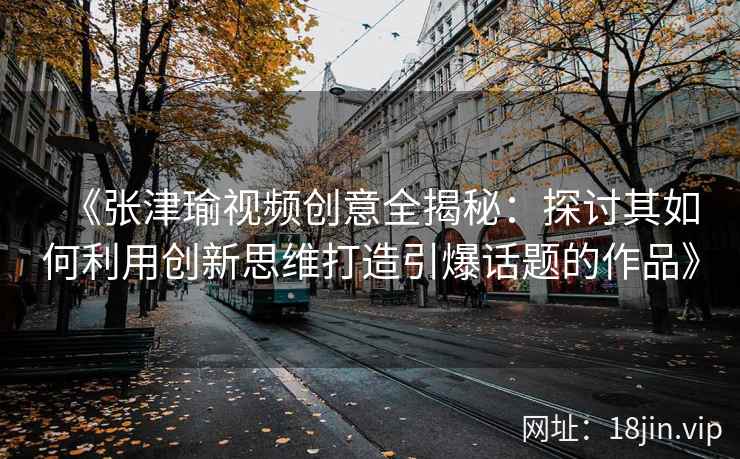 《张津瑜视频创意全揭秘：探讨其如何利用创新思维打造引爆话题的作品》