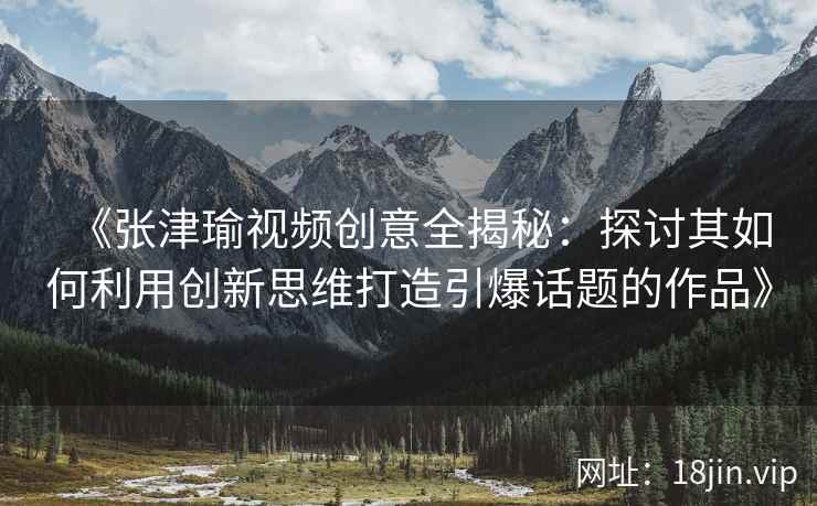 《张津瑜视频创意全揭秘：探讨其如何利用创新思维打造引爆话题的作品》