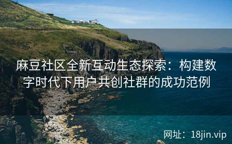 麻豆社区全新互动生态探索：构建数字时代下用户共创社群的成功范例