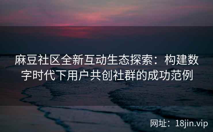 麻豆社区全新互动生态探索：构建数字时代下用户共创社群的成功范例