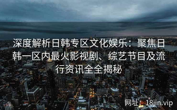 深度解析日韩专区文化娱乐：聚焦日韩一区内最火影视剧、综艺节目及流行资讯全全揭秘