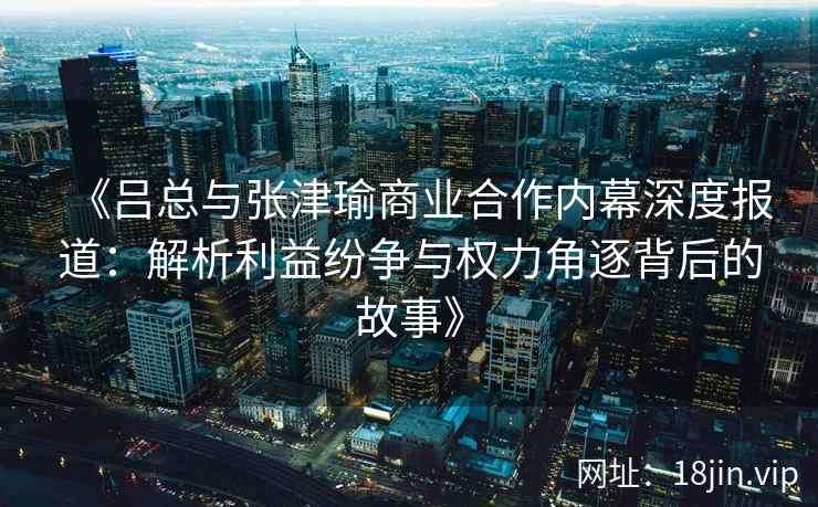 《吕总与张津瑜商业合作内幕深度报道：解析利益纷争与权力角逐背后的故事》