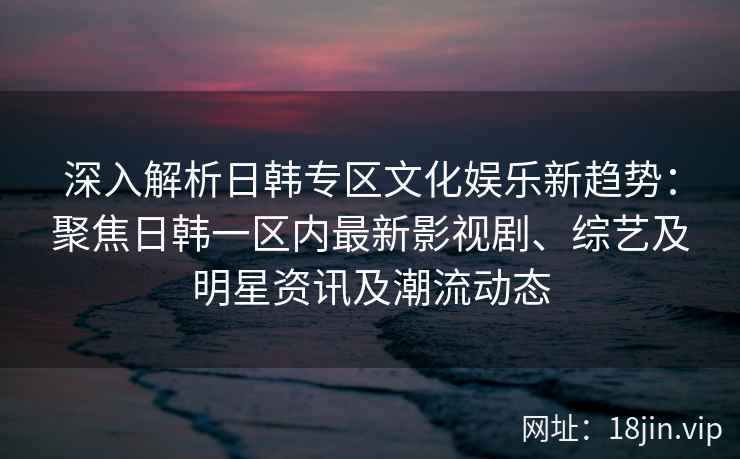 深入解析日韩专区文化娱乐新趋势：聚焦日韩一区内最新影视剧、综艺及明星资讯及潮流动态