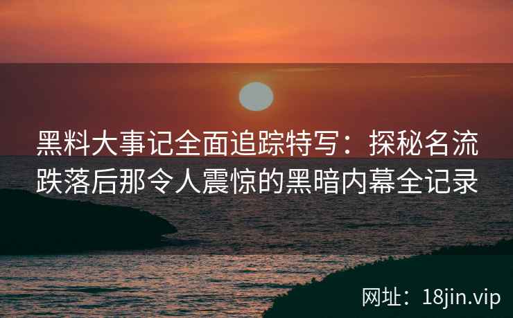 黑料大事记全面追踪特写：探秘名流跌落后那令人震惊的黑暗内幕全记录