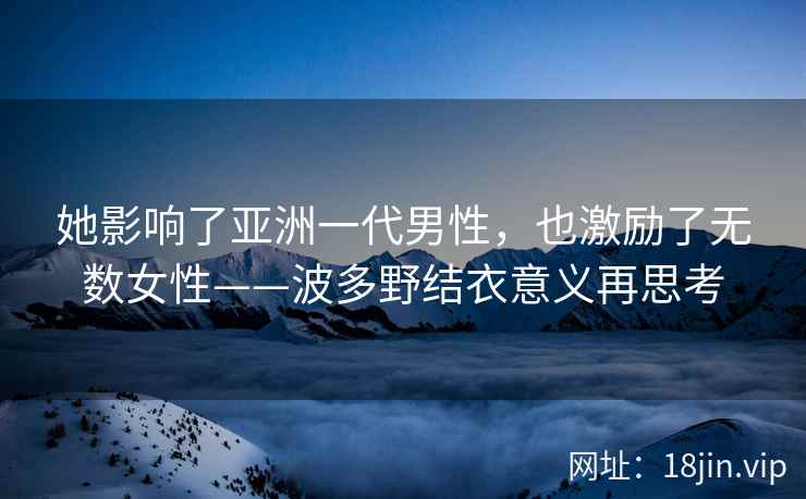 她影响了亚洲一代男性，也激励了无数女性——波多野结衣意义再思考