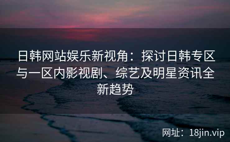 日韩网站娱乐新视角：探讨日韩专区与一区内影视剧、综艺及明星资讯全新趋势