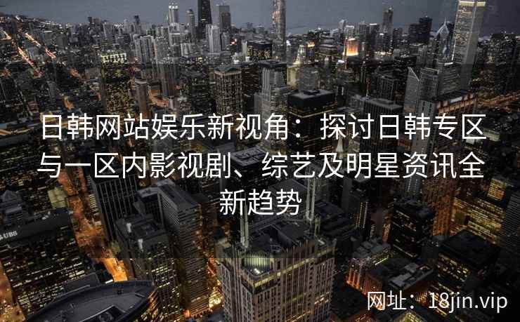 日韩网站娱乐新视角：探讨日韩专区与一区内影视剧、综艺及明星资讯全新趋势