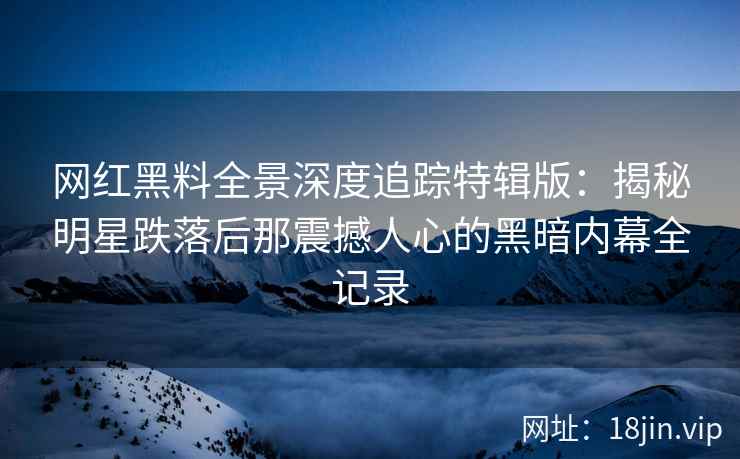 网红黑料全景深度追踪特辑版：揭秘明星跌落后那震撼人心的黑暗内幕全记录